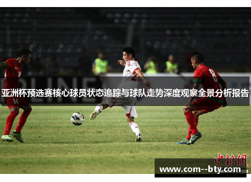 亚洲杯预选赛核心球员状态追踪与球队走势深度观察全景分析报告 亚洲杯预选赛核心球员状态追踪与球队走势深度观察全景分析报告