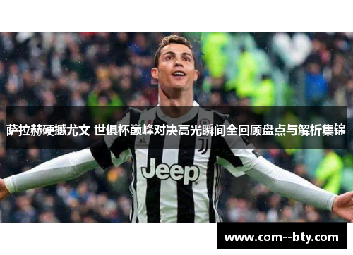 萨拉赫硬撼尤文 世俱杯巅峰对决高光瞬间全回顾盘点与解析集锦