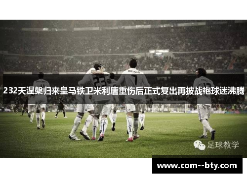 232天涅槃归来皇马铁卫米利唐重伤后正式复出再披战袍球迷沸腾 232天涅槃归来皇马铁卫米利唐重伤后正式复出再披战袍球迷沸腾