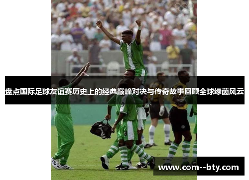 盘点国际足球友谊赛历史上的经典巅峰对决与传奇故事回顾全球绿茵风云