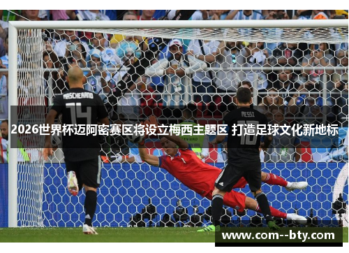 2026世界杯迈阿密赛区将设立梅西主题区 打造足球文化新地标 2026世界杯迈阿密赛区将设立梅西主题区 打造足球文化新地标